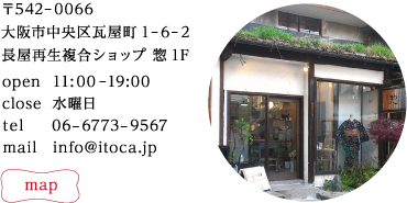 〒542−0066
大阪市中央区瓦屋町1−6−2長屋再生複合ショップ 惣1F
tel : 06−6773−9567
mail : info@itoca.jp
opem 11:00−19:00
close 水曜日